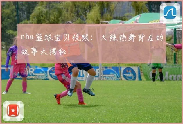 nba篮球宝贝视频：火辣热舞背后的故事大揭秘！