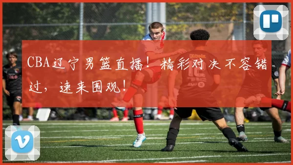 CBA辽宁男篮直播！精彩对决不容错过，速来围观！