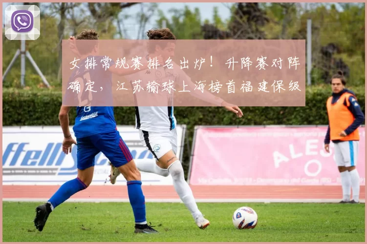 女排常规赛排名出炉！升降赛对阵确定，江苏输球上海榜首福建保级