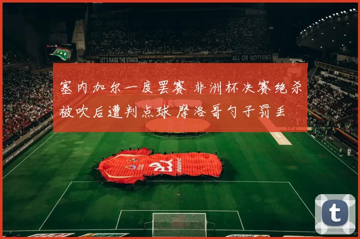 塞内加尔一度罢赛 非洲杯决赛绝杀被吹后遭判点球 摩洛哥勺子罚丢