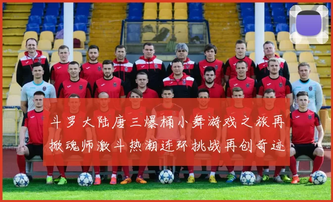 斗罗大陆唐三爆桶小舞游戏之旅再掀魂师激斗热潮连环挑战再创奇迹