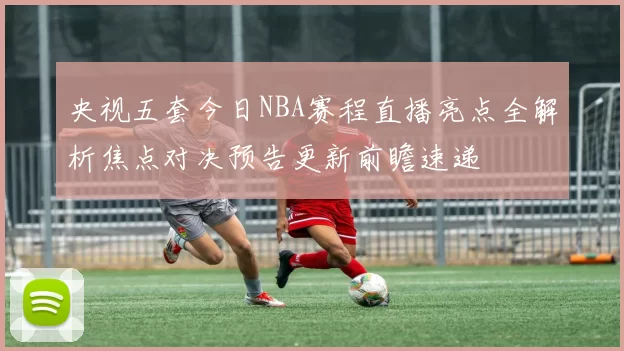 央视五套今日NBA赛程直播亮点全解析焦点对决预告更新前瞻速递