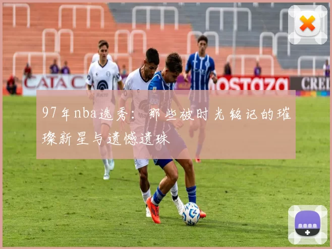 97年nba选秀：那些被时光铭记的璀璨新星与遗憾遗珠