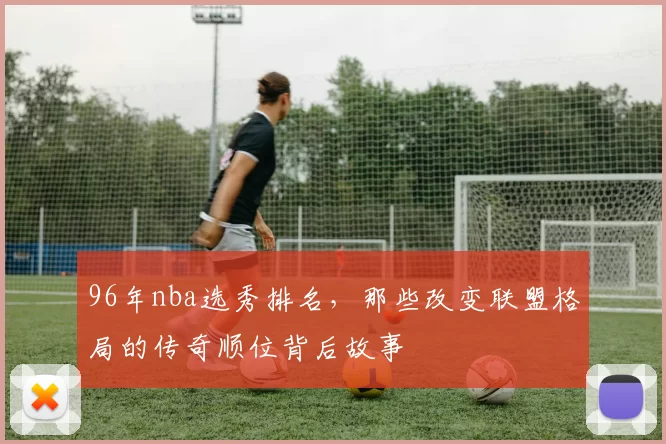 96年nba选秀排名，那些改变联盟格局的传奇顺位背后故事