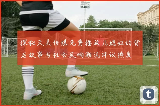 探秘天美传媒免费播放儿媳妇的背后故事与社会反响潮流评议热度