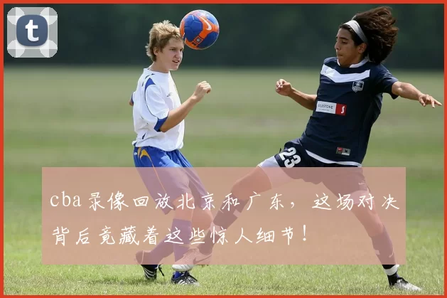 cba录像回放北京和广东，这场对决背后竟藏着这些惊人细节！