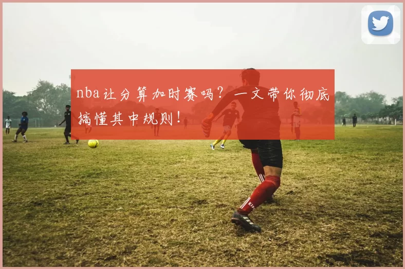 nba让分算加时赛吗？一文带你彻底搞懂其中规则！