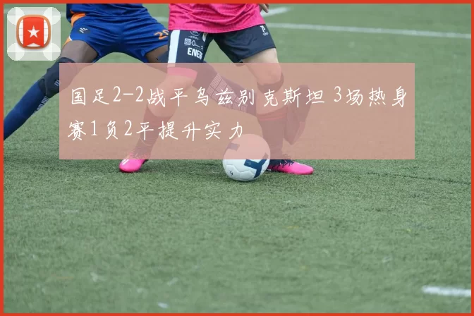 国足2-2战平乌兹别克斯坦 3场热身赛1负2平提升实力