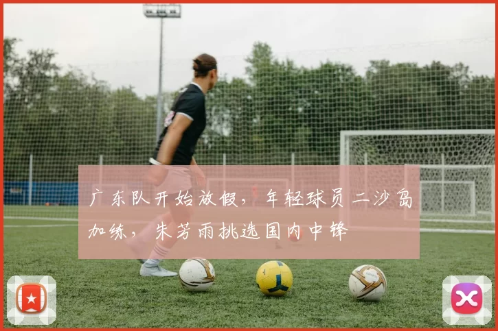 广东队开始放假，年轻球员二沙岛加练，朱芳雨挑选国内中锋