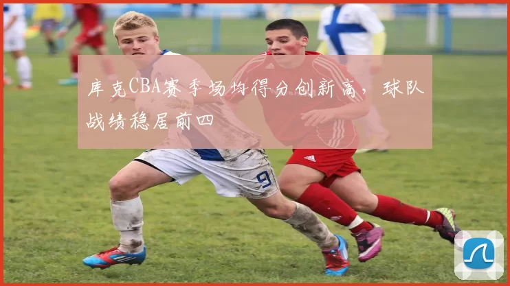 库克CBA赛季场均得分创新高，球队战绩稳居前四