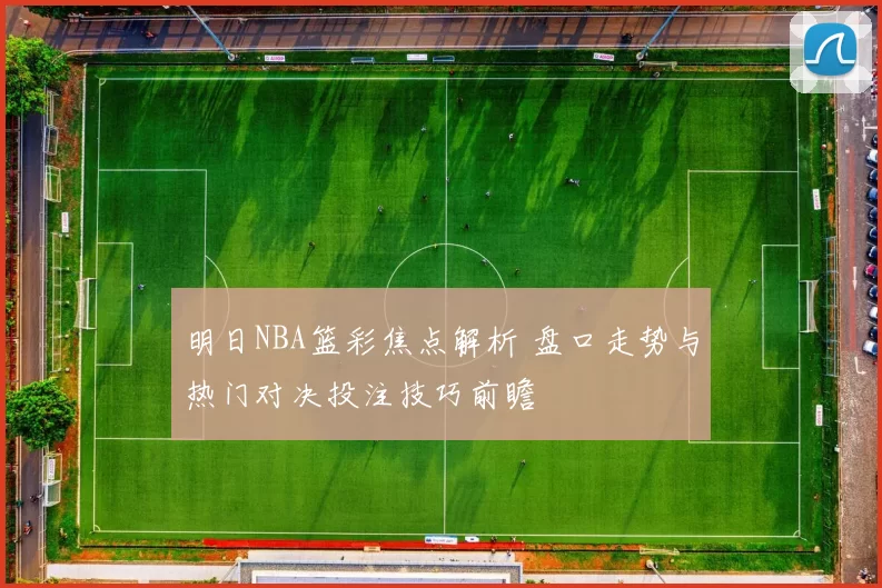 明日NBA篮彩焦点解析 盘口走势与热门对决投注技巧前瞻