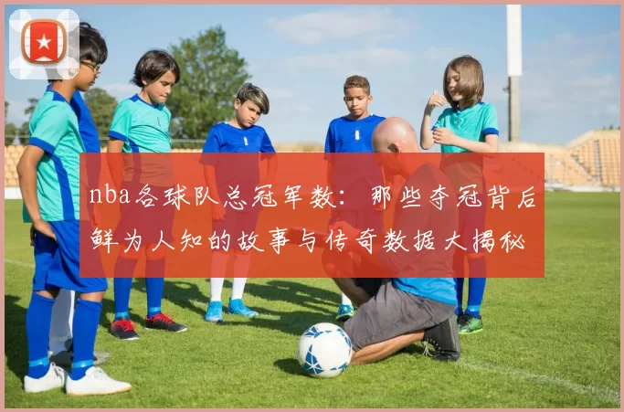 nba各球队总冠军数：那些夺冠背后鲜为人知的故事与传奇数据大揭秘