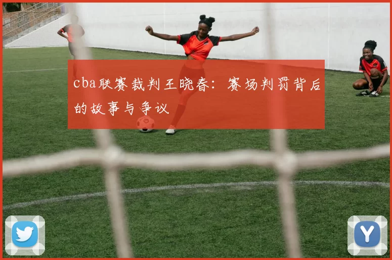 cba联赛裁判王晓春：赛场判罚背后的故事与争议