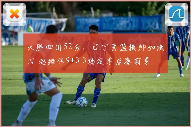 大胜四川52分，辽宁男篮换帅如换刀 赵继伟9+3 3场定季后赛前景