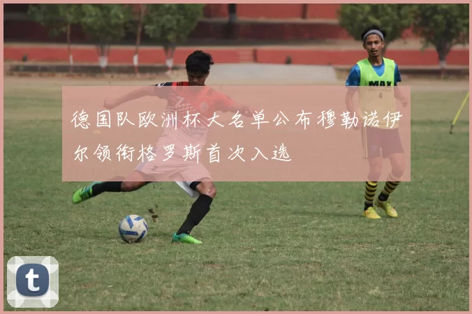 德国队欧洲杯大名单公布穆勒诺伊尔领衔格罗斯首次入选