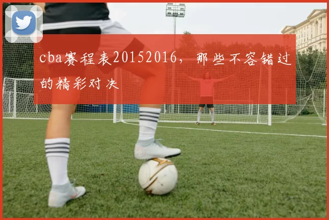 cba赛程表20152016，那些不容错过的精彩对决