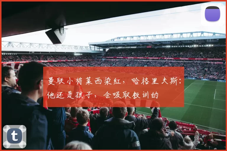 曼联小将莱西染红，哈格里夫斯：他还是孩子，会吸取教训的