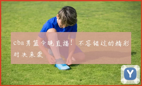 cba男篮今晚直播！不容错过的精彩对决来袭