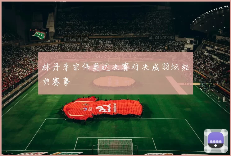 林丹李宗伟奥运决赛对决成羽坛经典赛事