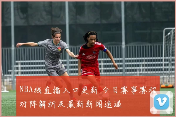 NBA线直播入口更新 今日赛事赛程对阵解析及最新新闻速递