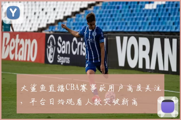 大鲨鱼直播CBA赛事获用户高度关注,平台日均观看人数突破新高