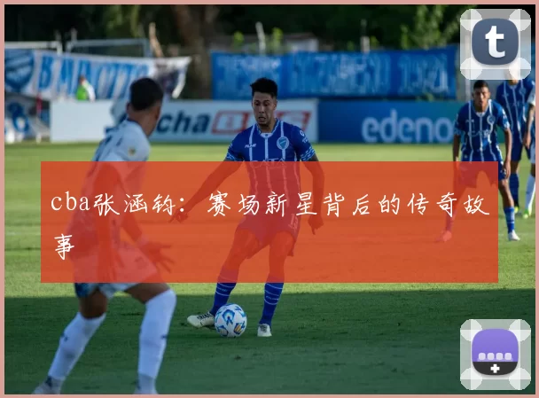 cba张涵钧:赛场新星背后的传奇故事