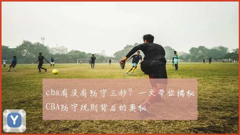 cba有没有防守三秒？一文带你揭秘CBA防守规则背后的奥秘