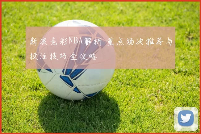 新浪竞彩NBA解析 重点场次推荐与投注技巧全攻略