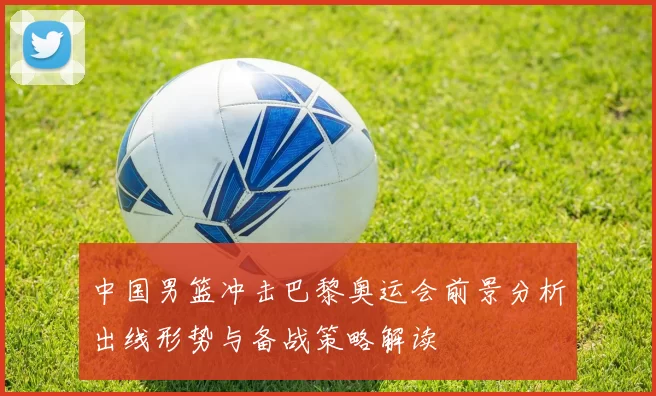 中国男篮冲击巴黎奥运会前景分析出线形势与备战策略解读