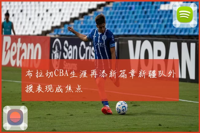 布拉切CBA生涯再添新篇章新疆队外援表现成焦点