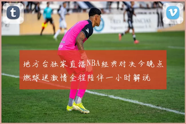 地方台独家直播NBA经典对决今晚点燃球迷激情全程陪伴一小时解说