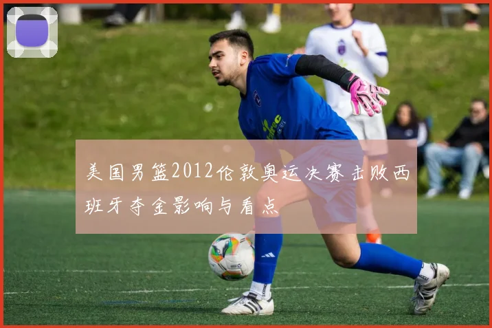美国男篮2012伦敦奥运决赛击败西班牙夺金影响与看点